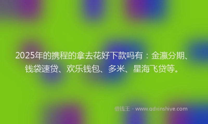 2025年的携程的拿去花好下款吗有：金瀛分期、钱袋速贷、欢乐钱包、多米、星海飞贷等。