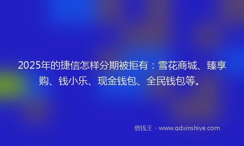2025年的捷信怎样分期被拒有：雪花商城、臻享购、钱小乐、现金钱包、全民钱包等。