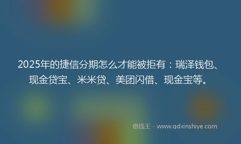 2025年的捷信分期怎么才能被拒有：瑞泽钱包、现金贷宝、米米贷、美团闪借、现金宝等。