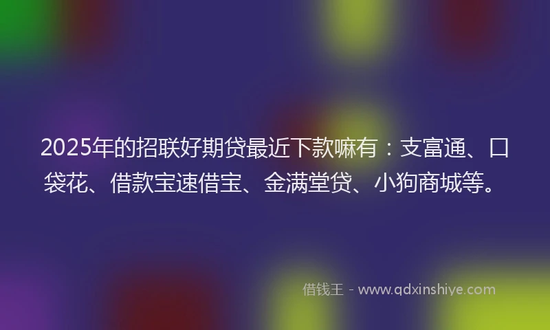 2025年的招联好期贷最近下款嘛有：支富通、口袋花、借款宝速借宝、金满堂贷、小狗商城等。