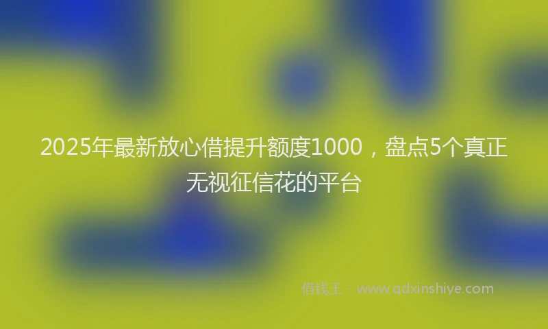 2025年最新放心借提升额度1000，盘点5个真正无视征信花的平台