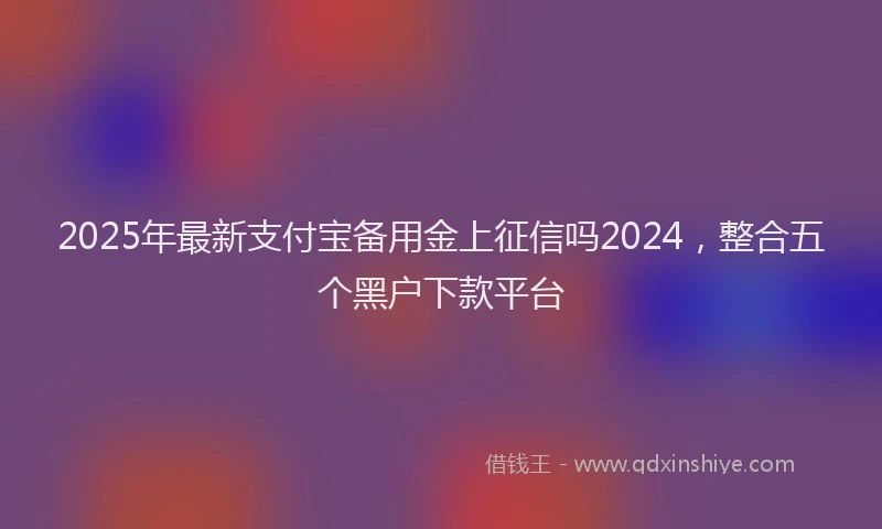 2025年最新支付宝备用金上征信吗2024，整合五个黑户下款平台