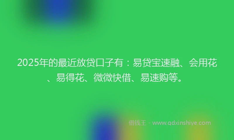 2025年的最近放贷口子有：易贷宝速融、会用花、易得花、微微快借、易速购等。