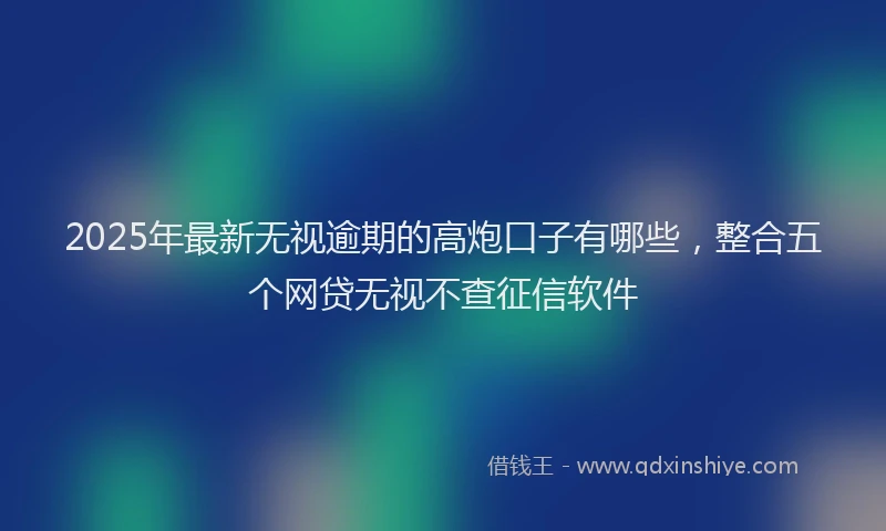 2025年最新无视逾期的高炮口子有哪些，整合五个网贷无视不查征信软件