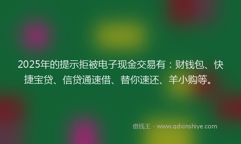 2025年的提示拒被电子现金交易有：财钱包、快捷宝贷、信贷通速借、替你速还、羊小购等。