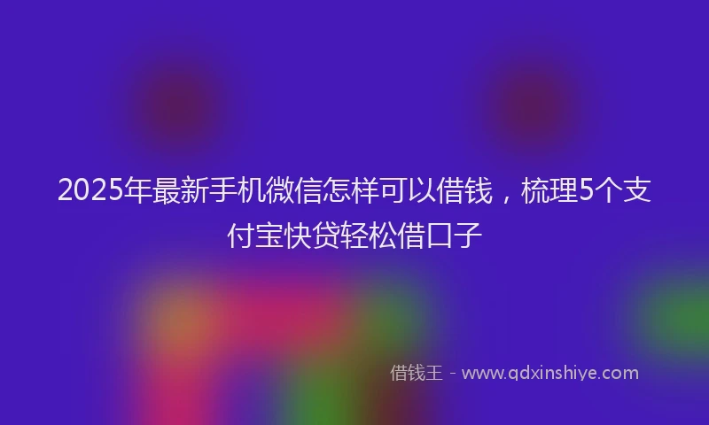 2025年最新手机微信怎样可以借钱，梳理5个支付宝快贷轻松借口子