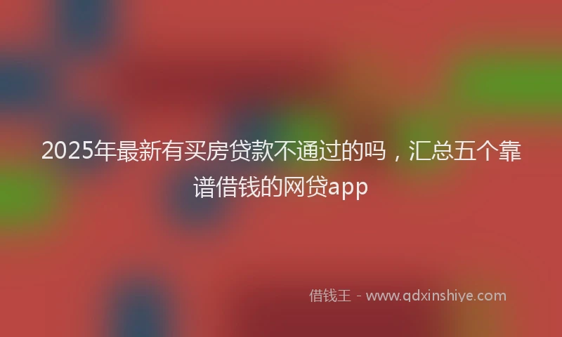 2025年最新有买房贷款不通过的吗，汇总五个靠谱借钱的网贷app