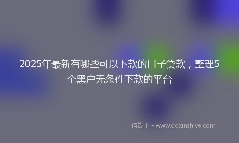 2025年最新有哪些可以下款的口子贷款，整理5个黑户无条件下款的平台