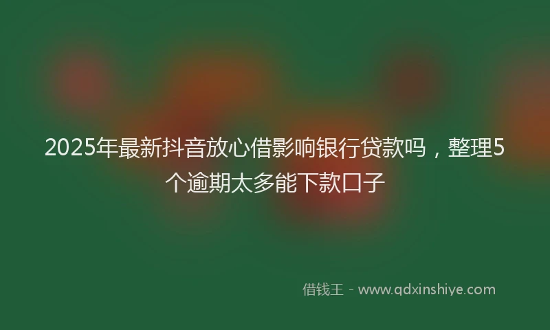 2025年最新抖音放心借影响银行贷款吗，整理5个逾期太多能下款口子