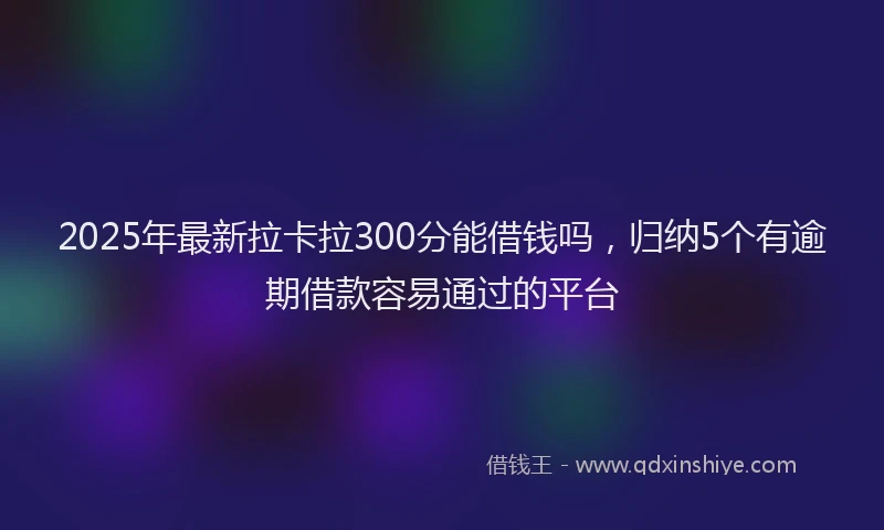 2025年最新拉卡拉300分能借钱吗，归纳5个有逾期借款容易通过的平台