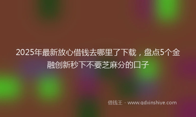 2025年最新放心借钱去哪里了下载，盘点5个金融创新秒下不要芝麻分的口子