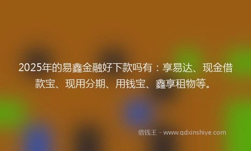 2025年的易鑫金融好下款吗有：享易达、现金借款宝、现用分期、用钱宝、鑫享租物等。