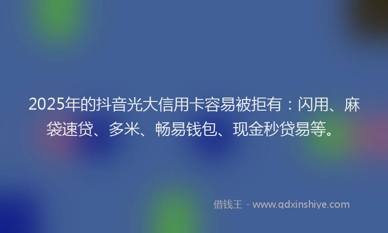 2025年的抖音光大信用卡容易被拒有：闪用、麻袋速贷、多米、畅易钱包、现金秒贷易等。