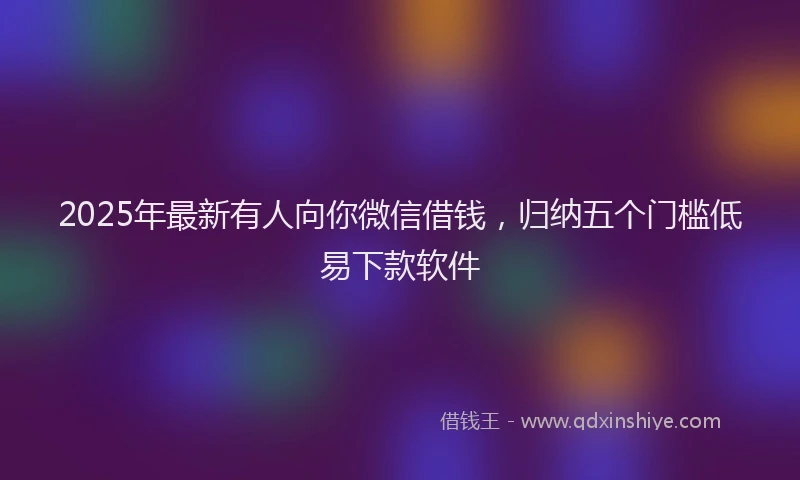 2025年最新有人向你微信借钱，归纳五个门槛低易下款软件
