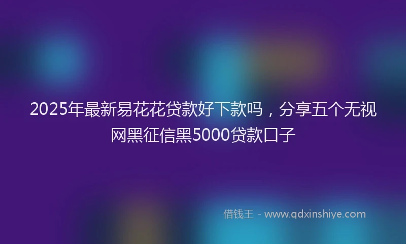 2025年最新易花花贷款好下款吗，分享五个无视网黑征信黑5000贷款口子