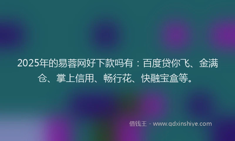 2025年的易蓉网好下款吗有：百度贷你飞、金满仓、掌上信用、畅行花、快融宝盒等。