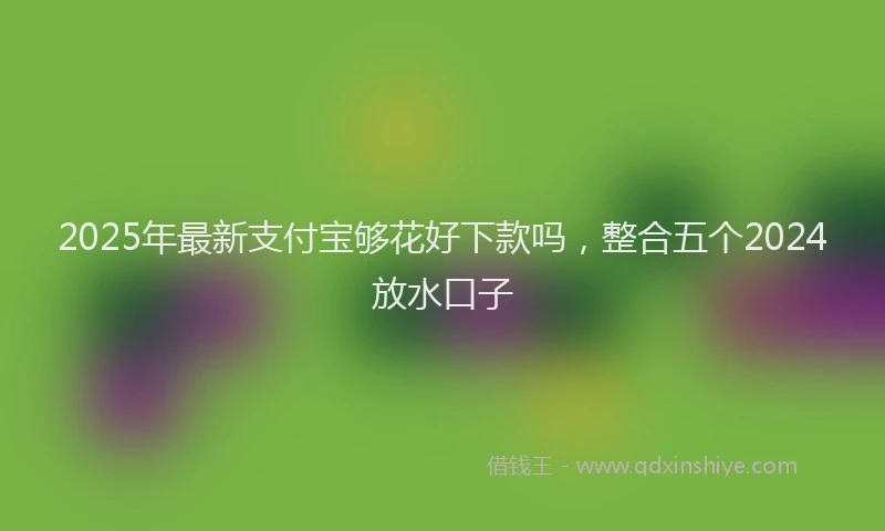 2025年最新支付宝够花好下款吗，整合五个2024放水口子