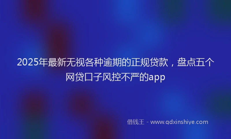 2025年最新无视各种逾期的正规贷款，盘点五个网贷口子风控不严的app