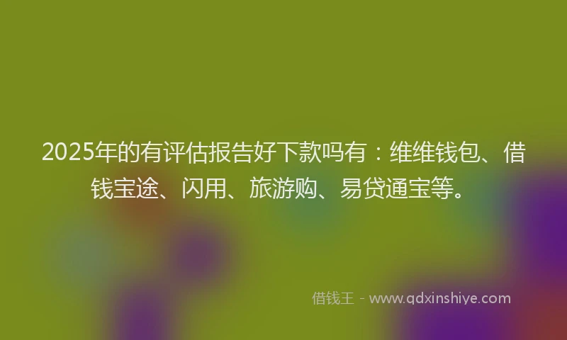 2025年的有评估报告好下款吗有：维维钱包、借钱宝途、闪用、旅游购、易贷通宝等。
