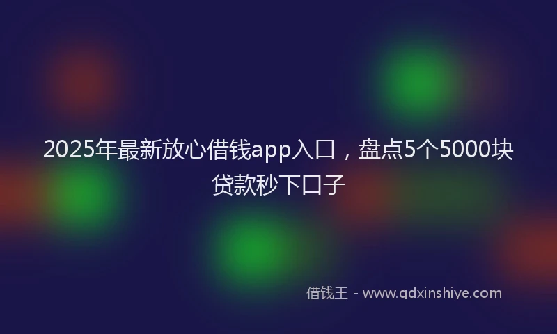 2025年最新放心借钱app入口，盘点5个5000块贷款秒下口子