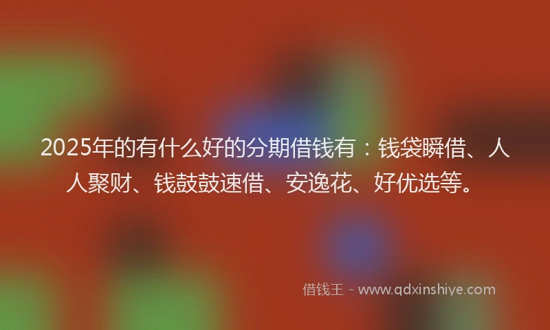 2025年的有什么好的分期借钱有：钱袋瞬借、人人聚财、钱鼓鼓速借、安逸花、好优选等。