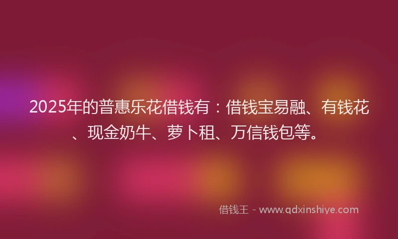 2025年的普惠乐花借钱有：借钱宝易融、有钱花、现金奶牛、萝卜租、万信钱包等。