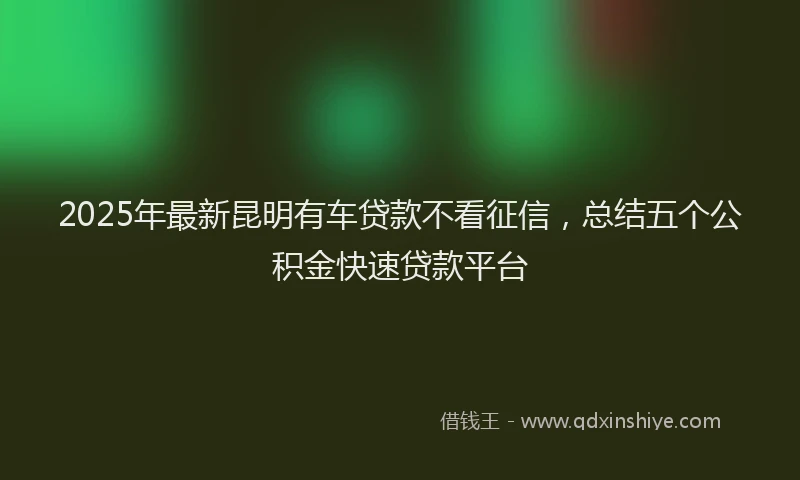 2025年最新昆明有车贷款不看征信，总结五个公积金快速贷款平台