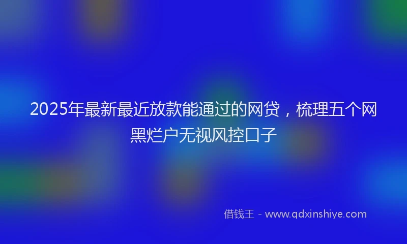 2025年最新最近放款能通过的网贷，梳理五个网黑烂户无视风控口子