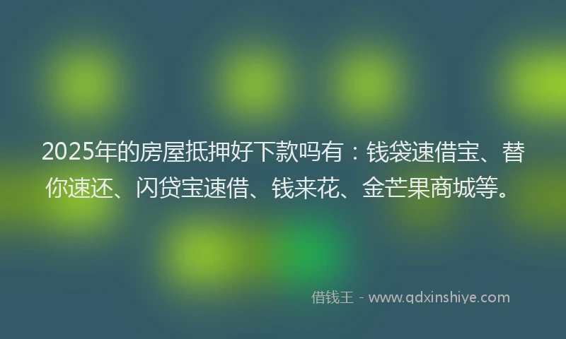 2025年的房屋抵押好下款吗有：钱袋速借宝、替你速还、闪贷宝速借、钱来花、金芒果商城等。