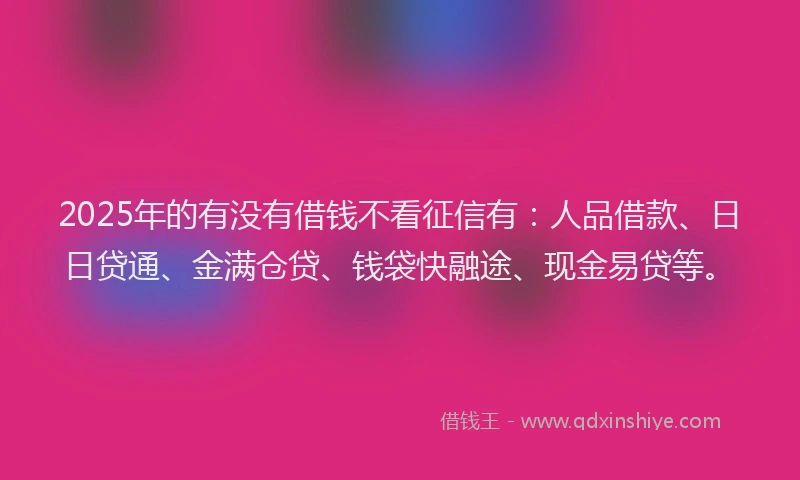 2025年的有没有借钱不看征信有：人品借款、日日贷通、金满仓贷、钱袋快融途、现金易贷等。