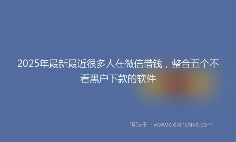 2025年最新最近很多人在微信借钱，整合五个不看黑户下款的软件