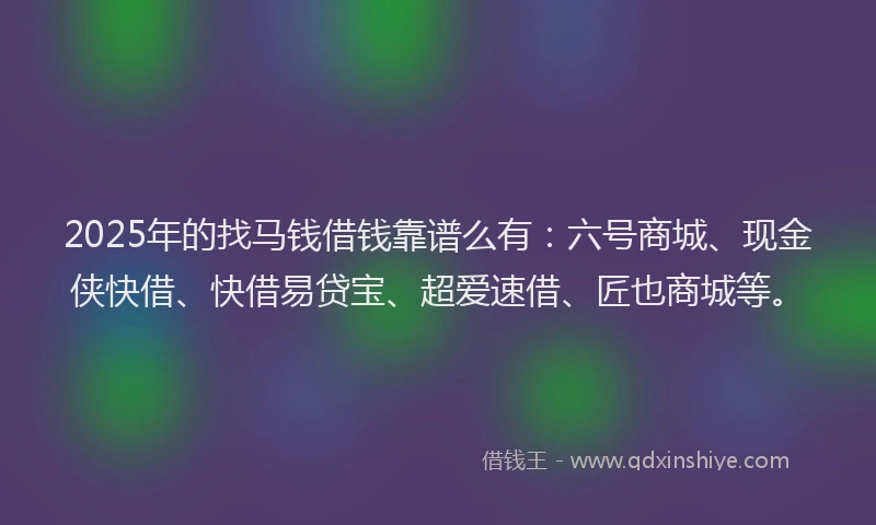 2025年的找马钱借钱靠谱么有：六号商城、现金侠快借、快借易贷宝、超爱速借、匠也商城等。