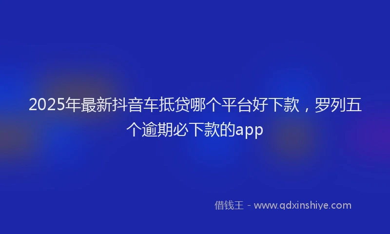 2025年最新抖音车抵贷哪个平台好下款，罗列五个逾期必下款的app