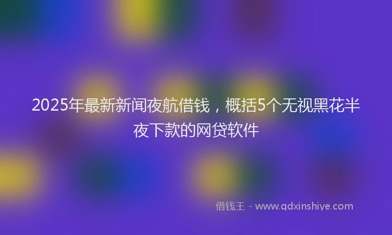 2025年最新新闻夜航借钱，概括5个无视黑花半夜下款的网贷软件