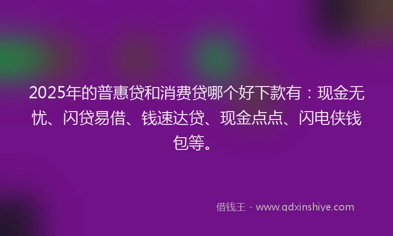 2025年的普惠贷和消费贷哪个好下款有：现金无忧、闪贷易借、钱速达贷、现金点点、闪电侠钱包等。