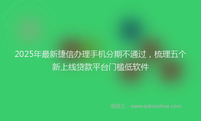 2025年最新捷信办理手机分期不通过，梳理五个新上线贷款平台门槛低软件