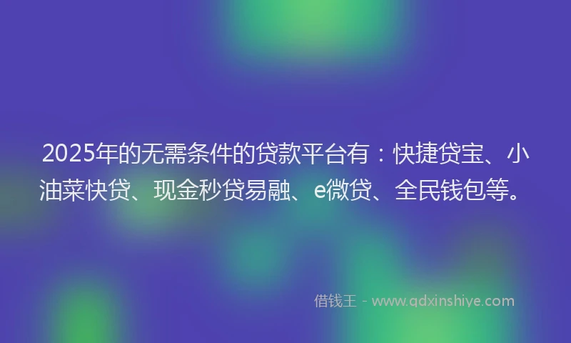 2025年的无需条件的贷款平台有：快捷贷宝、小油菜快贷、现金秒贷易融、e微贷、全民钱包等。