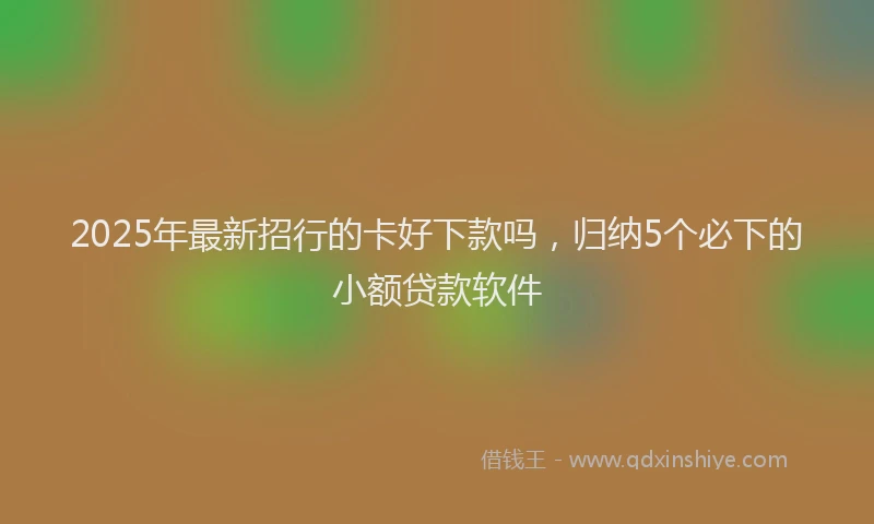 2025年最新招行的卡好下款吗，归纳5个必下的小额贷款软件