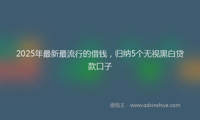 2025年最新最流行的借钱，归纳5个无视黑白贷款口子