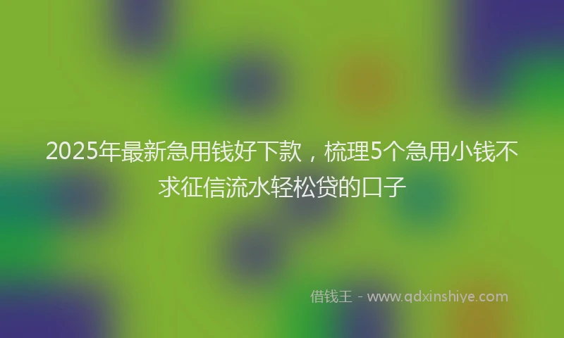 2025年最新急用钱好下款，梳理5个急用小钱不求征信流水轻松贷的口子