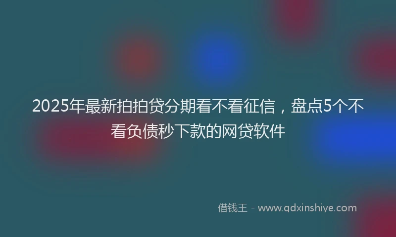 2025年最新拍拍贷分期看不看征信，盘点5个不看负债秒下款的网贷软件