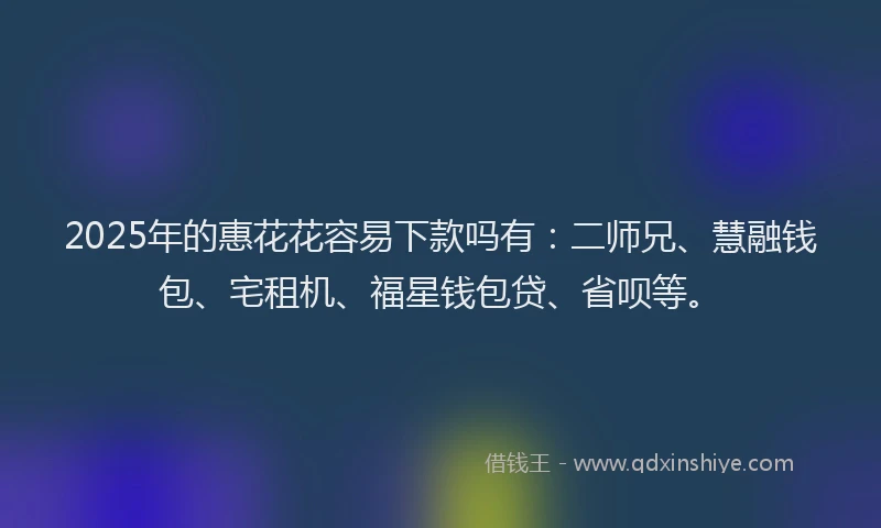 2025年的惠花花容易下款吗有：二师兄、慧融钱包、宅租机、福星钱包贷、省呗等。