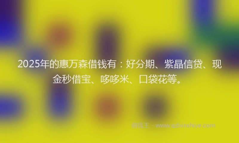 2025年的惠万森借钱有：好分期、紫晶信贷、现金秒借宝、哆哆米、口袋花等。