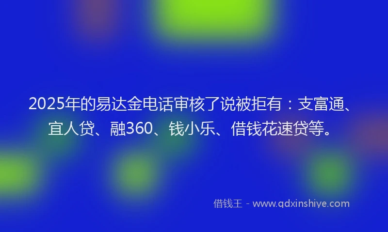 2025年的易达金电话审核了说被拒有：支富通、宜人贷、融360、钱小乐、借钱花速贷等。