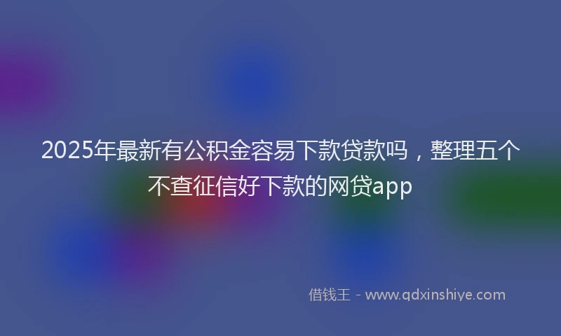 2025年最新有公积金容易下款贷款吗，整理五个不查征信好下款的网贷app