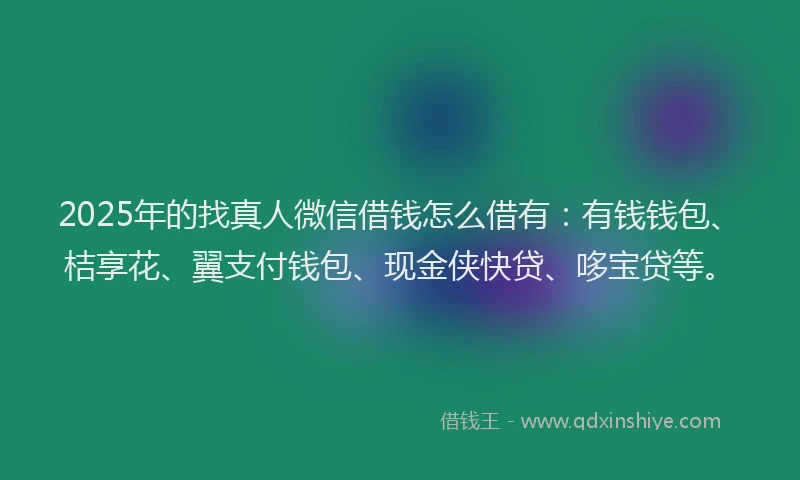 2025年的找真人微信借钱怎么借有：有钱钱包、桔享花、翼支付钱包、现金侠快贷、哆宝贷等。