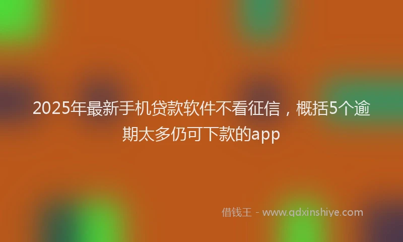 2025年最新手机贷款软件不看征信，概括5个逾期太多仍可下款的app
