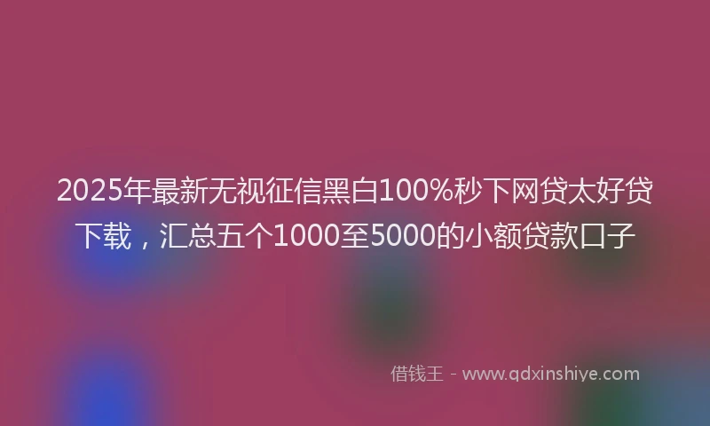 2025年最新无视征信黑白100%秒下网贷太好贷下载，汇总五个1000至5000的小额贷款口子