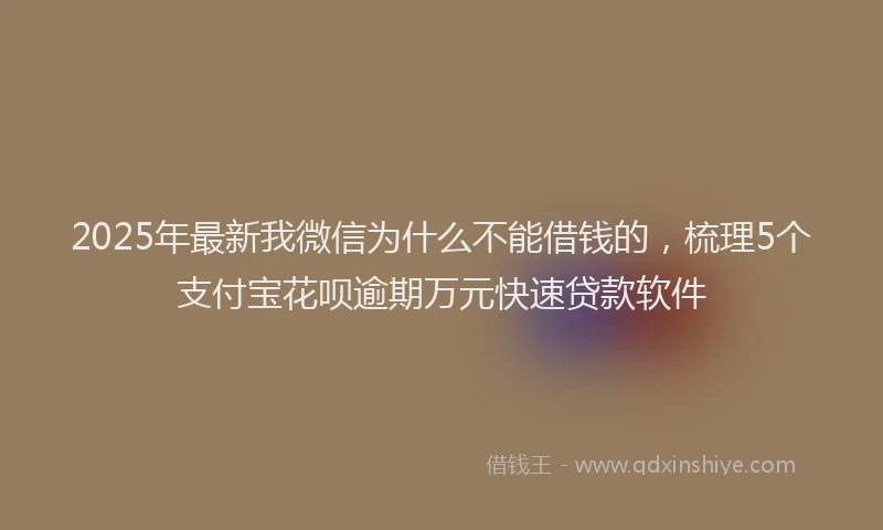 2025年最新我微信为什么不能借钱的，梳理5个支付宝花呗逾期万元快速贷款软件