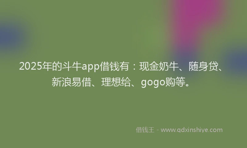 2025年的斗牛app借钱有：现金奶牛、随身贷、新浪易借、理想给、gogo购等。
